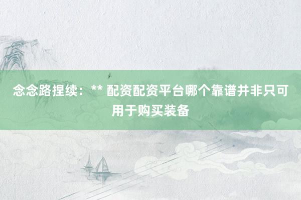念念路捏续：** 配资配资平台哪个靠谱并非只可用于购买装备