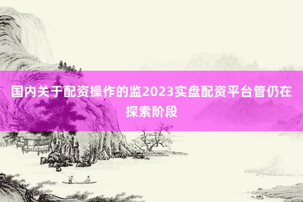 国内关于配资操作的监2023实盘配资平台管仍在探索阶段