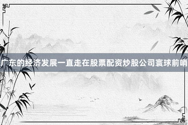 广东的经济发展一直走在股票配资炒股公司寰球前哨