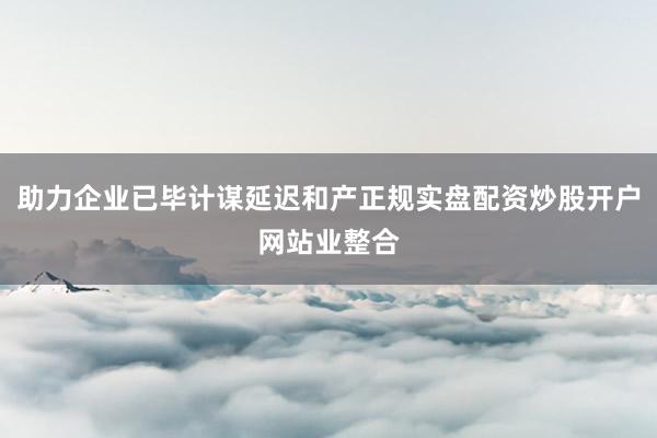 助力企业已毕计谋延迟和产正规实盘配资炒股开户网站业整合