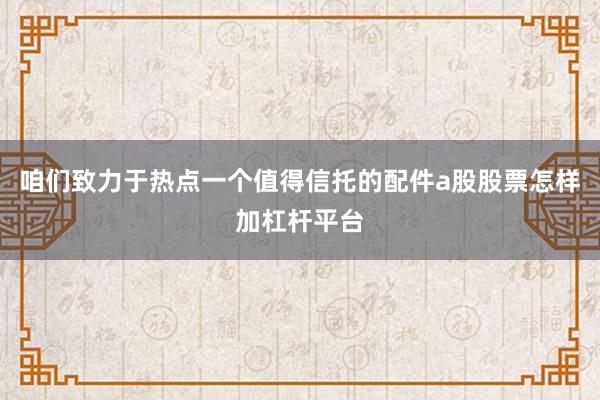 咱们致力于热点一个值得信托的配件a股股票怎样加杠杆平台