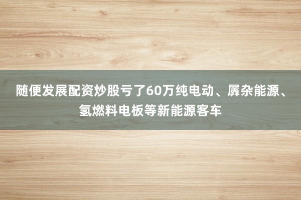 随便发展配资炒股亏了60万纯电动、羼杂能源、氢燃料电板等新能源客车