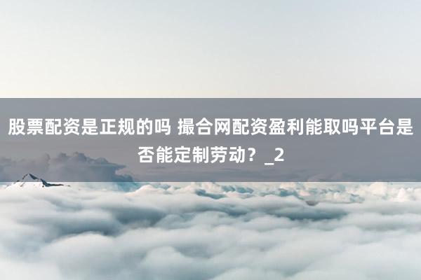 股票配资是正规的吗 撮合网配资盈利能取吗平台是否能定制劳动？_2