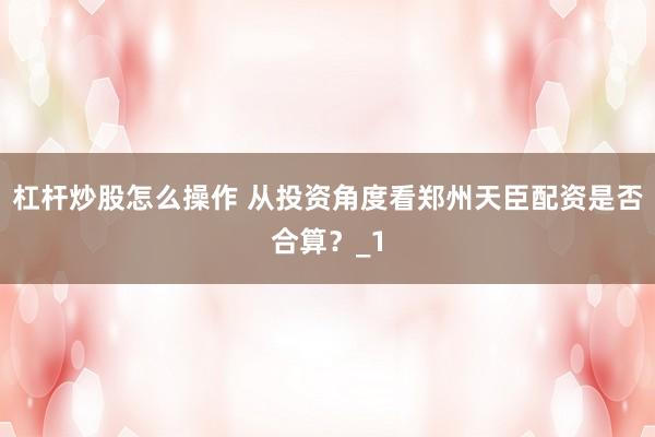 杠杆炒股怎么操作 从投资角度看郑州天臣配资是否合算？_1