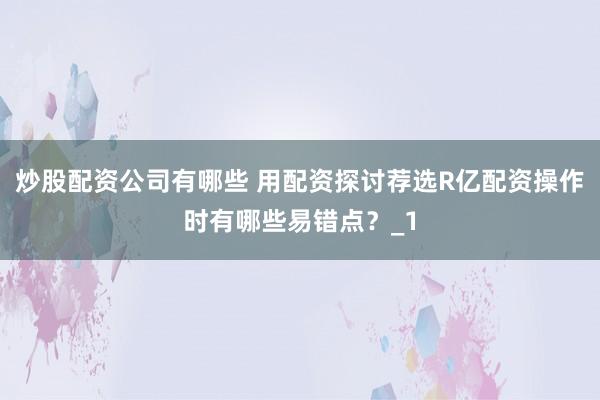 炒股配资公司有哪些 用配资探讨荐选R亿配资操作时有哪些易错点？_1