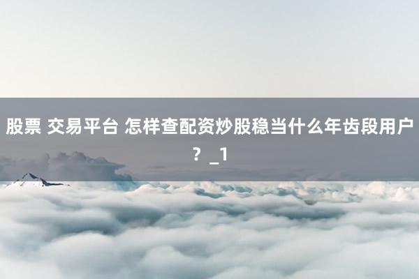 股票 交易平台 怎样查配资炒股稳当什么年齿段用户?_1