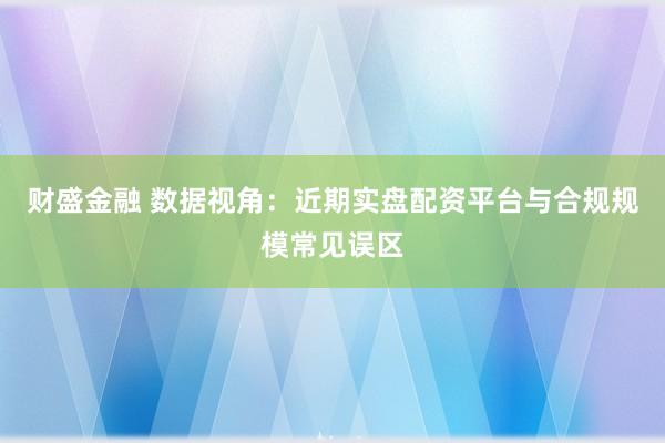 财盛金融 数据视角:近期实盘配资平台与合规规模常见误区
