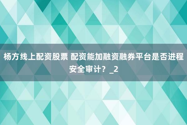 杨方线上配资股票 配资能加融资融券平台是否进程安全审计?_2