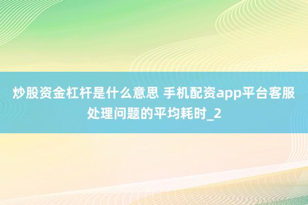 炒股资金杠杆是什么意思 手机配资app平台客服处理问题的平均耗时_2