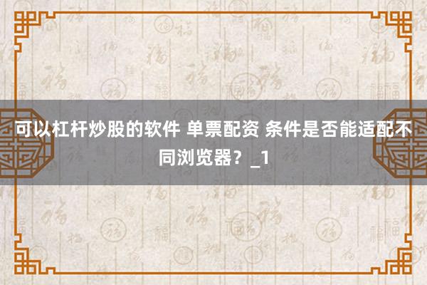 可以杠杆炒股的软件 单票配资 条件是否能适配不同浏览器?_1